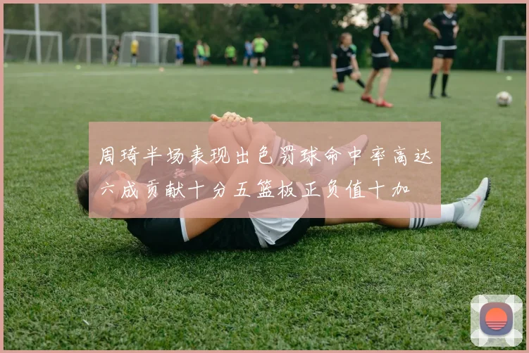 周琦半场表现出色罚球命中率高达六成贡献十分五篮板正负值十加