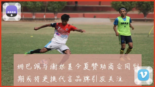 姆巴佩与谢尔基今夏赞助商合同到期或将更换代言品牌引发关注