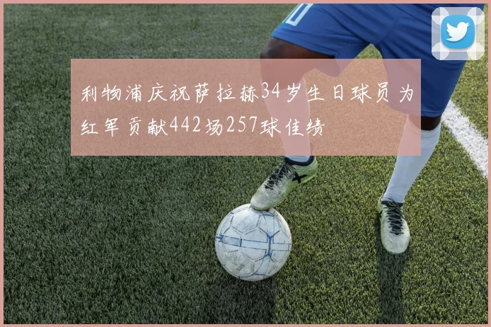 利物浦庆祝萨拉赫34岁生日球员为红军贡献442场257球佳绩