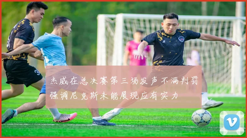 杰威在总决赛第三场发声不满判罚强调尼克斯未能展现应有实力