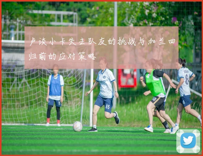 卢谈小卡失去队友的挑战与加兰回归前的应对策略