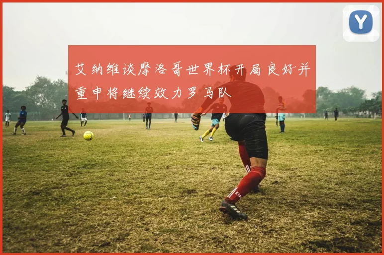 艾纳维谈摩洛哥世界杯开局良好并重申将继续效力罗马队