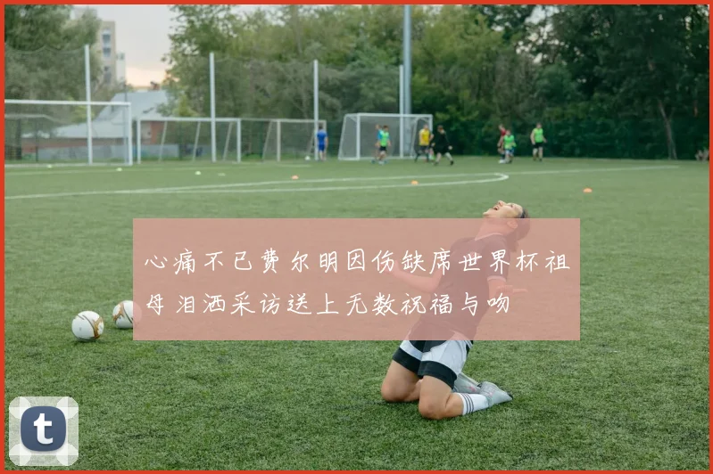 心痛不已费尔明因伤缺席世界杯祖母泪洒采访送上无数祝福与吻