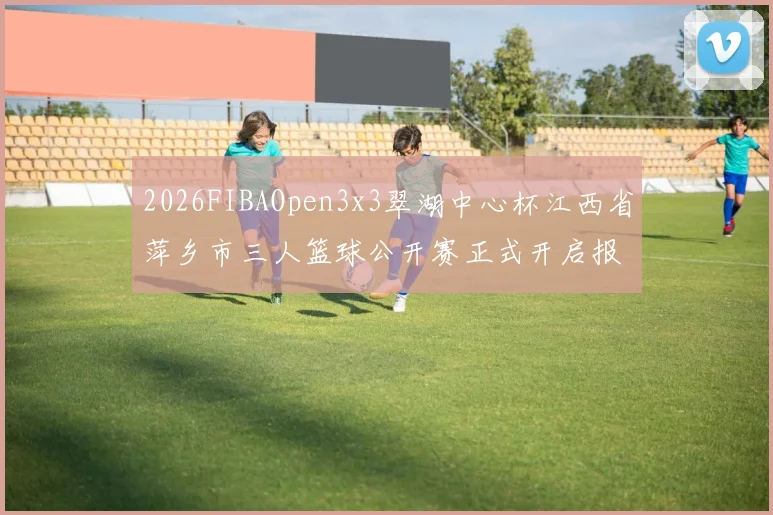 2026FIBAOpen3x3翠湖中心杯江西省萍乡市三人篮球公开赛正式开启报名通道