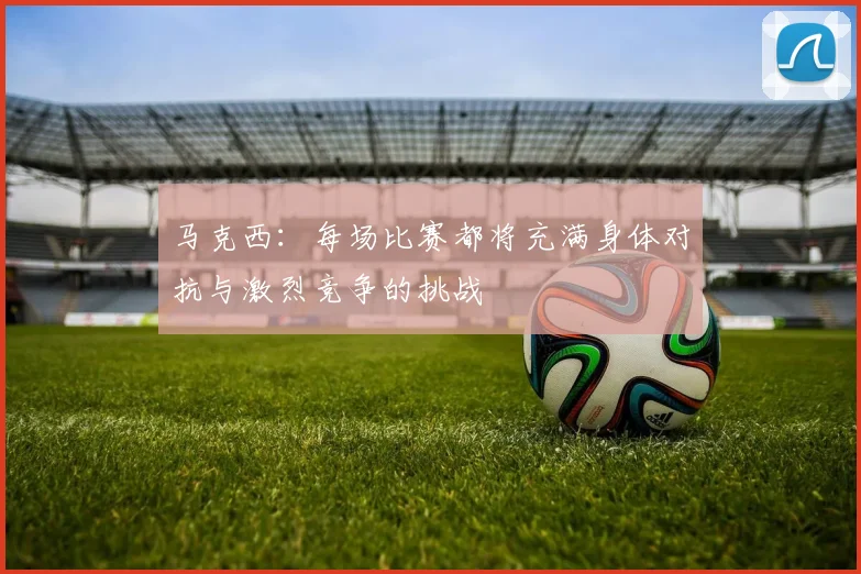 马克西：每场比赛都将充满身体对抗与激烈竞争的挑战