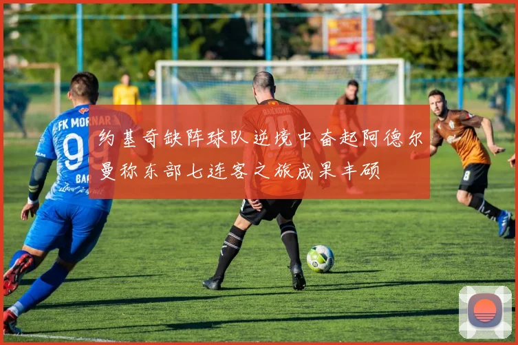约基奇缺阵球队逆境中奋起阿德尔曼称东部七连客之旅成果丰硕