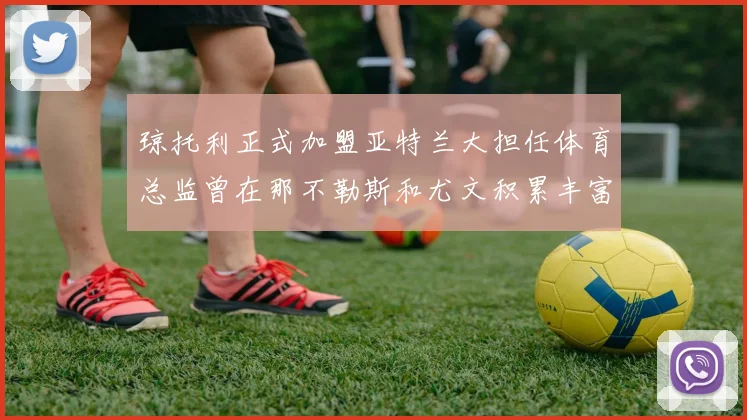 琼托利正式加盟亚特兰大担任体育总监曾在那不勒斯和尤文积累丰富经验