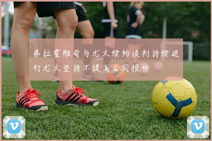 弗拉霍维奇与尤文续约谈判持续进行尤文坚持不提高合同报价