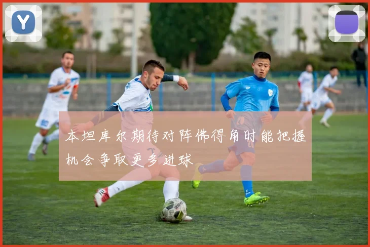 本坦库尔期待对阵佛得角时能把握机会争取更多进球