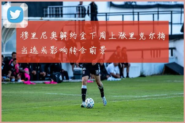 穆里尼奥解约金下周上涨里克尔梅当选或影响转会前景