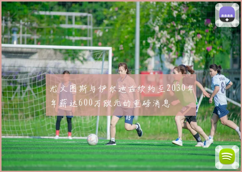 尤文图斯与伊尔迪兹续约至2030年年薪达600万欧元的重磅消息