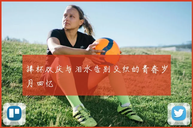 捧杯欢庆与泪水告别交织的青春岁月回忆