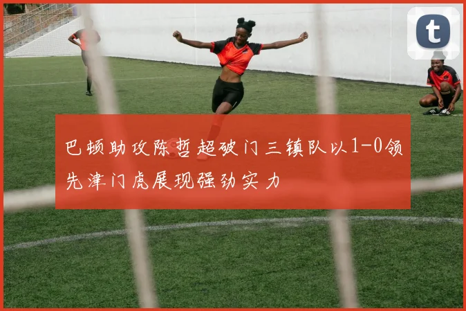 巴顿助攻陈哲超破门三镇队以1-0领先津门虎展现强劲实力