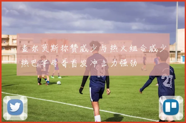 查尔莫斯称赞威少与热火组合威少热巴字母哥首发冲击力强劲