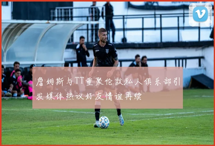 詹姆斯与TT重聚伦敦私人俱乐部引发媒体热议好友情谊再续
