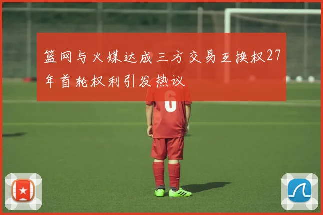 篮网与火媒达成三方交易互换权27年首轮权利引发热议