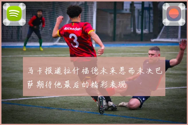 马卡报道拉什福德未来悬而未决巴萨期待他最后的精彩表现