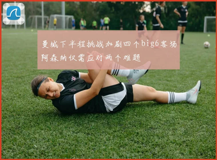 曼城下半程挑战加剧四个big6客场阿森纳仅需应对两个难题