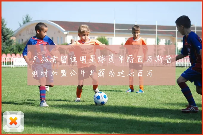 开拓者留住明星球员年薪百万斯普利特加盟公牛年薪或达七百万