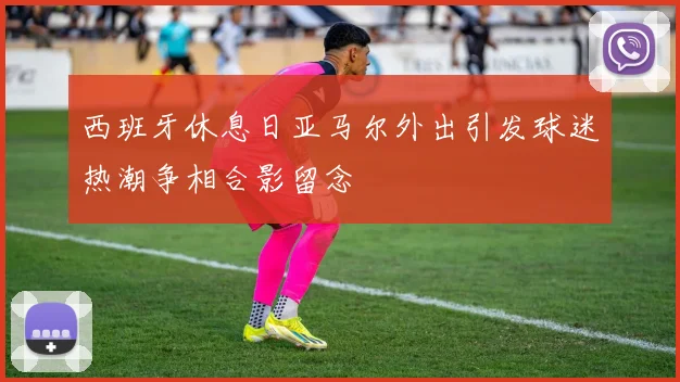 西班牙休息日亚马尔外出引发球迷热潮争相合影留念