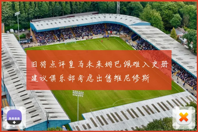 旧将点评皇马未来姆巴佩难入史册建议俱乐部考虑出售维尼修斯