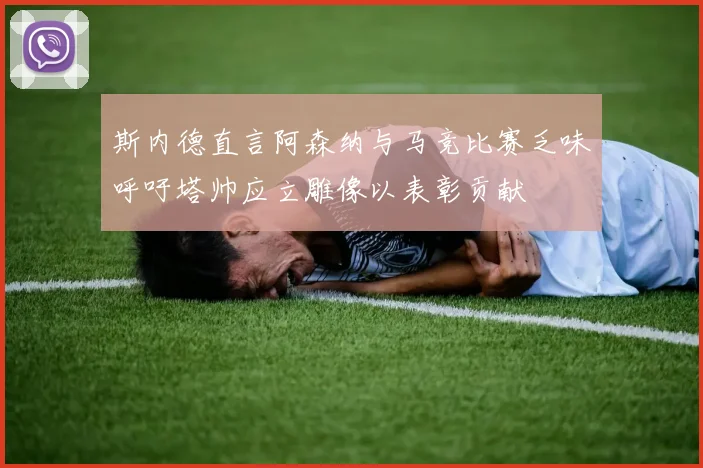 斯内德直言阿森纳与马竞比赛乏味呼吁塔帅应立雕像以表彰贡献