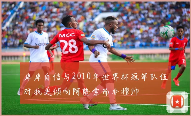 库库自信与2010年世界杯冠军队伍对抗更倾向阿隆索而非穆帅