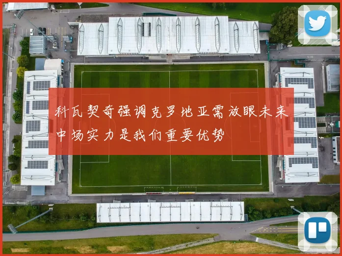 科瓦契奇强调克罗地亚需放眼未来中场实力是我们重要优势