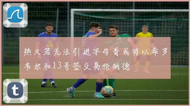 热火若无法引进字母哥或将以希罗韦尔和13号签交易伦纳德