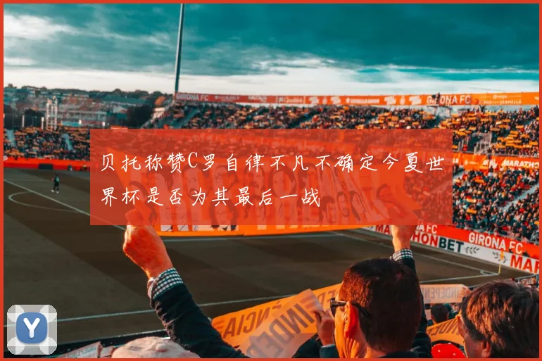 贝托称赞C罗自律不凡不确定今夏世界杯是否为其最后一战
